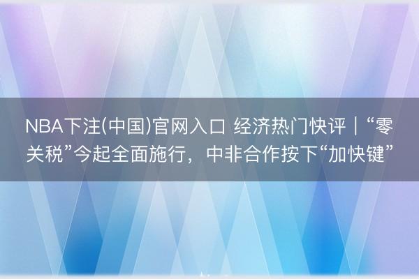 NBA下注(中国)官网入口 经济热门快评|“零关税”今起全面施行,中非合作按下“加快键”