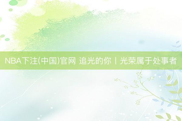 NBA下注(中国)官网 追光的你丨光荣属于处事者