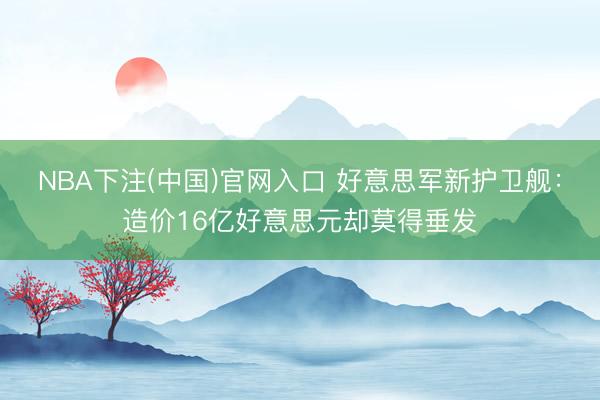 NBA下注(中国)官网入口 好意思军新护卫舰：造价16亿好意思元却莫得垂发