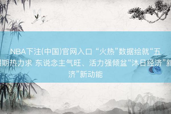 NBA下注(中国)官网入口 “火热”数据绘就“五一”假期热力求 东说念主气旺、活力强倾盆“沐日经济”新动能