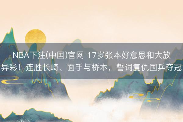 NBA下注(中国)官网 17岁张本好意思和大放异彩!连胜长崎、面手与桥本,誓词复仇国乒夺冠