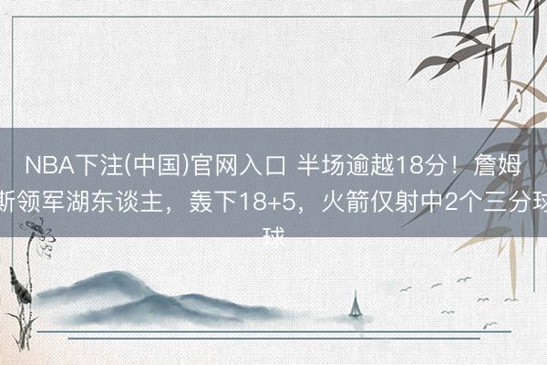NBA下注(中国)官网入口 半场逾越18分！詹姆斯领军湖东谈主，轰下18+5，火箭仅射中2个三分球