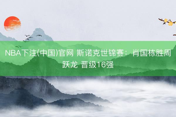 NBA下注(中国)官网 斯诺克世锦赛：肖国栋胜周跃龙 晋级16强