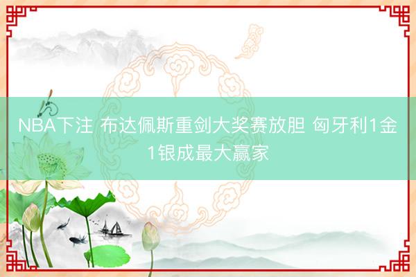 NBA下注 布达佩斯重剑大奖赛放胆 匈牙利1金1银成最大赢家