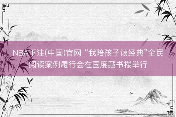 NBA下注(中国)官网 “我陪孩子读经典”全民阅读案例履行会在国度藏书楼举行