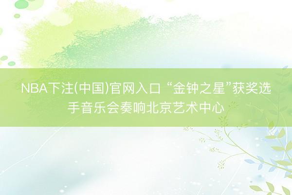 NBA下注(中国)官网入口 “金钟之星”获奖选手音乐会奏响北京艺术中心