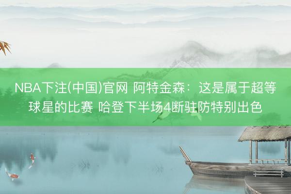 NBA下注(中国)官网 阿特金森：这是属于超等球星的比赛 哈登下半场4断驻防特别出色