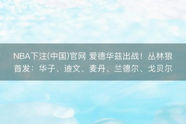 NBA下注(中国)官网 爱德华兹出战！丛林狼首发：华子、迪文、麦丹、兰德尔、戈贝尔
