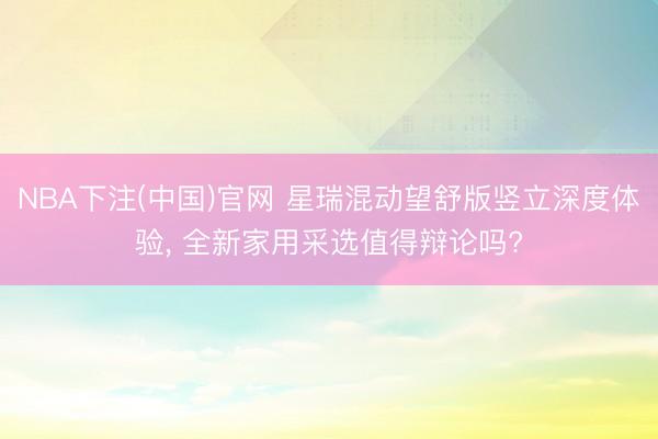 NBA下注(中国)官网 星瑞混动望舒版竖立深度体验， 全新家用采选值得辩论吗?