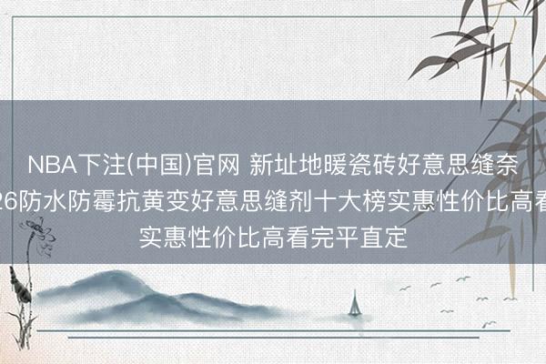 NBA下注(中国)官网 新址地暖瓷砖好意思缝奈何选? 2026防水防霉抗黄变好意思缝剂十大榜实惠性价比高看完平直定