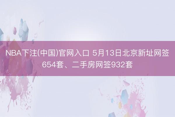 NBA下注(中国)官网入口 5月13日北京新址网签654套、二手房网签932套