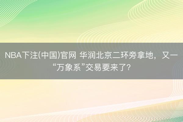 NBA下注(中国)官网 华润北京二环旁拿地，又一“万象系”交易要来了？