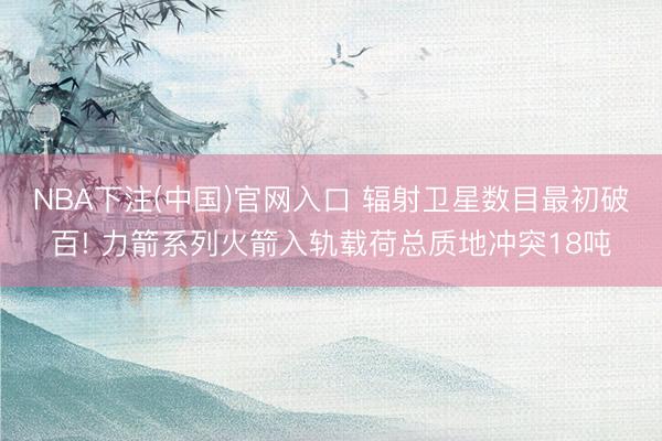 NBA下注(中国)官网入口 辐射卫星数目最初破百! 力箭系列火箭入轨载荷总质地冲突18吨