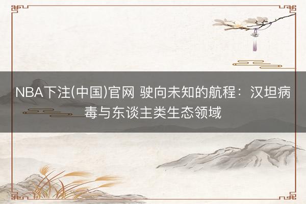 NBA下注(中国)官网 驶向未知的航程：汉坦病毒与东谈主类生态领域
