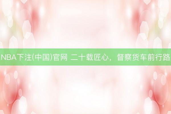 NBA下注(中国)官网 二十载匠心,督察货车前行路