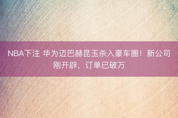 NBA下注 华为迈巴赫昆玉杀入豪车圈！新公司刚开辟，订单已破万