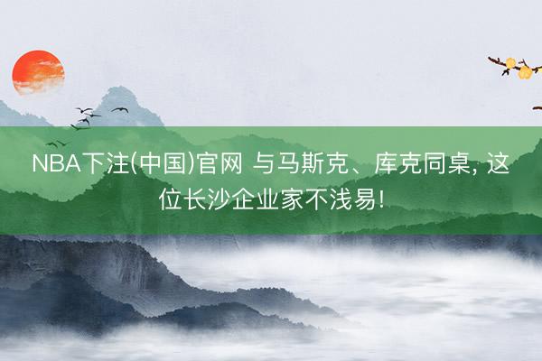 NBA下注(中国)官网 与马斯克、库克同桌， 这位长沙企业家不浅易!