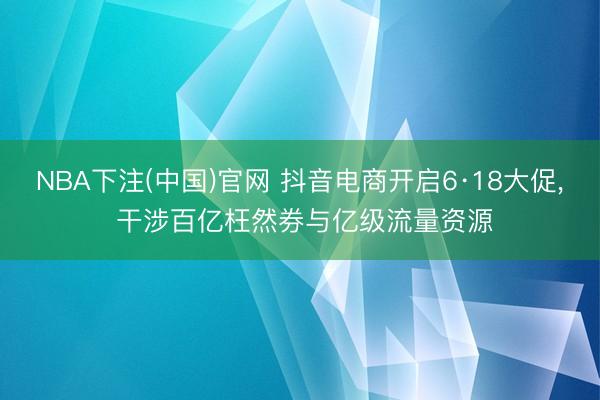 NBA下注(中国)官网 抖音电商开启6·18大促， 干涉百亿枉然券与亿级流量资源