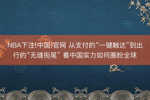 NBA下注(中国)官网 从支付的“一键触达”到出行的“无缝衔尾” 看中国实力如何圈粉全球