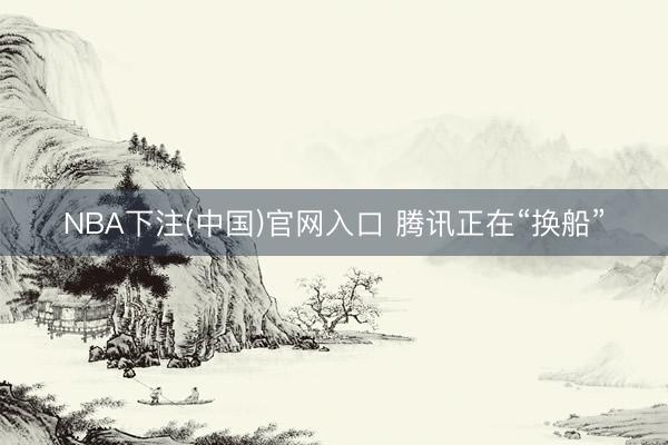 NBA下注(中国)官网入口 腾讯正在“换船”