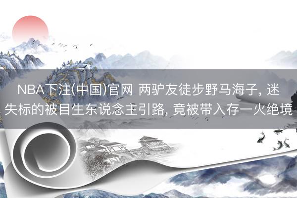 NBA下注(中国)官网 两驴友徒步野马海子, 迷失标的被目生东说念主引路, 竟被带入存一火绝境