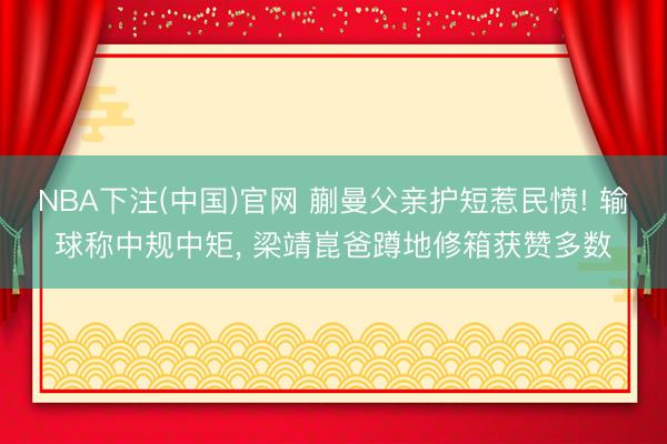 NBA下注(中国)官网 蒯曼父亲护短惹民愤! 输球称中规中矩， 梁靖崑爸蹲地修箱获赞多数