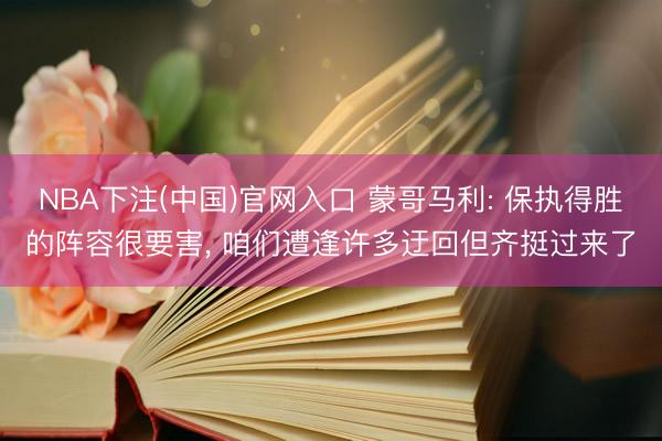 NBA下注(中国)官网入口 蒙哥马利: 保执得胜的阵容很要害， 咱们遭逢许多迂回但齐挺过来了