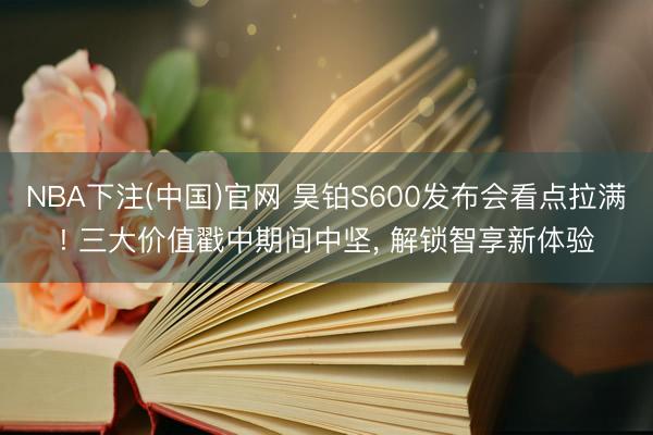 NBA下注(中国)官网 昊铂S600发布会看点拉满! 三大价值戳中期间中坚， 解锁智享新体验