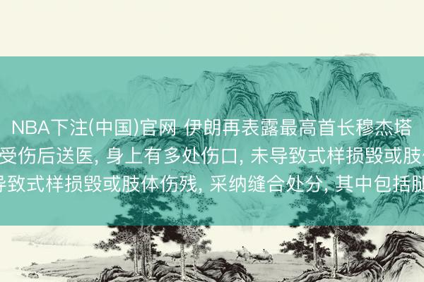 NBA下注(中国)官网 伊朗再表露最高首长穆杰塔巴受伤细节: 战事首日受伤后送医, 身上有多处伤口, 未导致式样损毁或肢体伤残, 采纳缝合处分, 其中包括腿部伤口