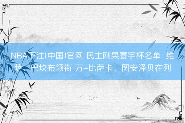 NBA下注(中国)官网 民主刚果寰宇杯名单: 维萨、巴坎布领衔 万-比萨卡、图安泽贝在列