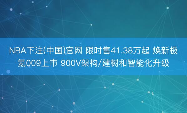 NBA下注(中国)官网 限时售41.38万起 焕新极氪009上市 900V架构/建树和智能化升级