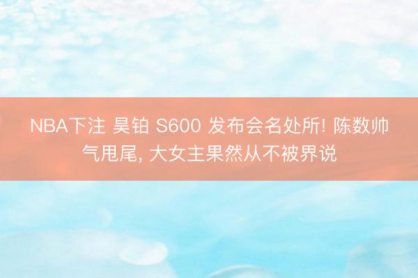 NBA下注 昊铂 S600 发布会名处所! 陈数帅气甩尾, 大女主果然从不被界说