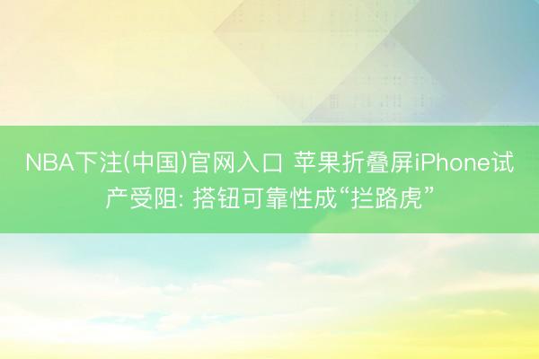 NBA下注(中国)官网入口 苹果折叠屏iPhone试产受阻: 搭钮可靠性成“拦路虎”