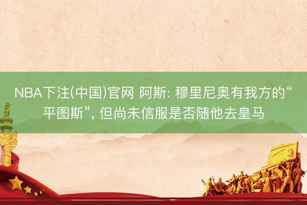 NBA下注(中国)官网 阿斯: 穆里尼奥有我方的“平图斯”, 但尚未信服是否随他去皇马