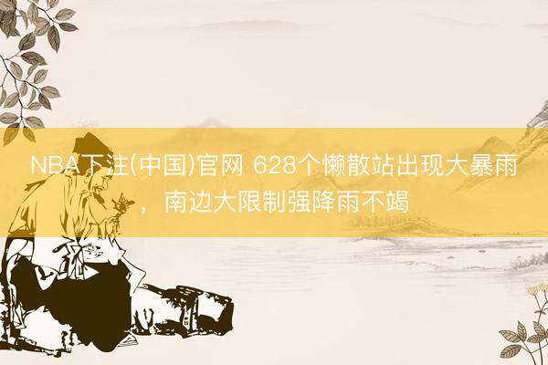 NBA下注(中国)官网 628个懒散站出现大暴雨，南边大限制强降雨不竭