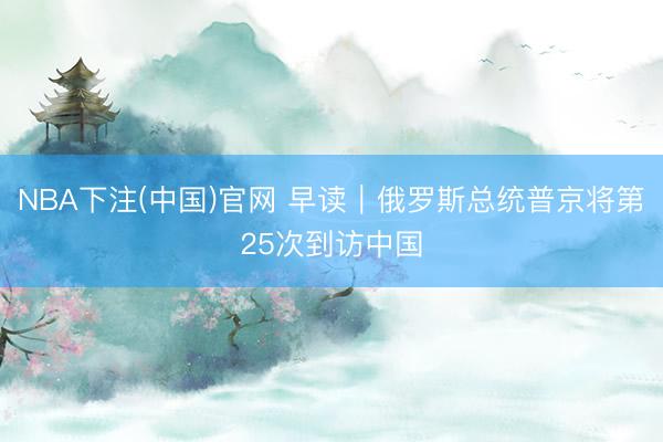 NBA下注(中国)官网 早读｜俄罗斯总统普京将第25次到访中国