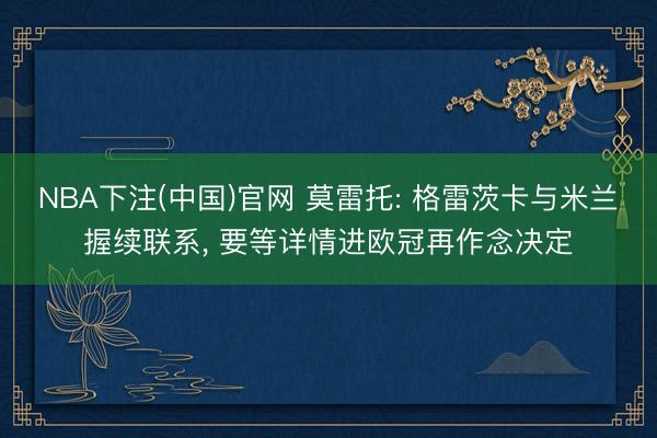 NBA下注(中国)官网 莫雷托: 格雷茨卡与米兰握续联系， 要等详情进欧冠再作念决定