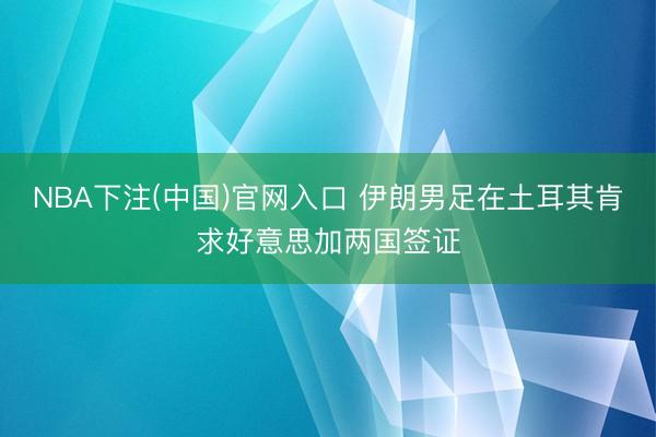 NBA下注(中国)官网入口 伊朗男足在土耳其肯求好意思加两国签证