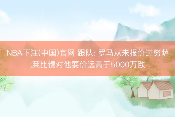 NBA下注(中国)官网 跟队: 罗马从未报价过努萨;莱比锡对他要价远高于5000万欧