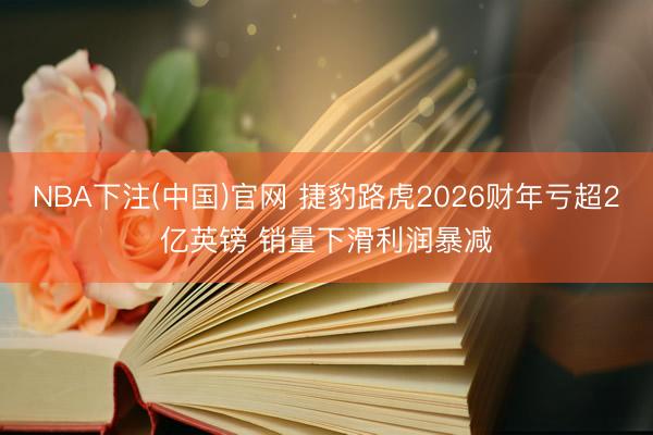 NBA下注(中国)官网 捷豹路虎2026财年亏超2亿英镑 销量下滑利润暴减