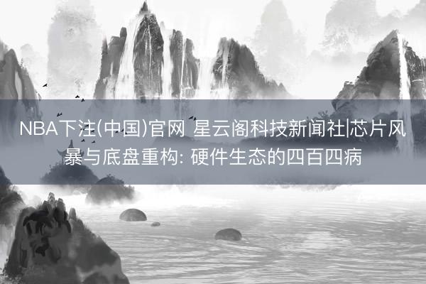 NBA下注(中国)官网 星云阁科技新闻社|芯片风暴与底盘重构: 硬件生态的四百四病