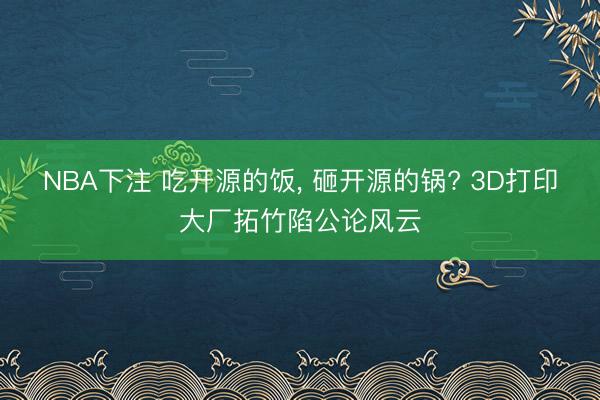 NBA下注 吃开源的饭， 砸开源的锅? 3D打印大厂拓竹陷公论风云