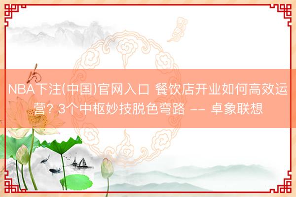 NBA下注(中国)官网入口 餐饮店开业如何高效运营? 3个中枢妙技脱色弯路 -- 卓象联想