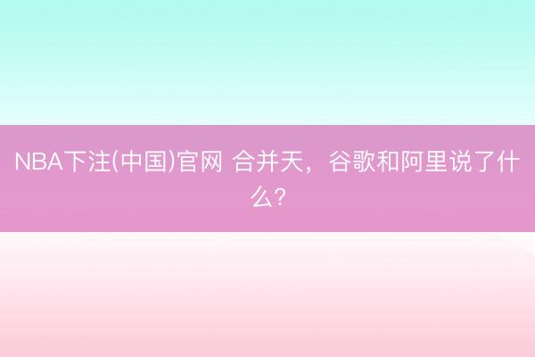 NBA下注(中国)官网 合并天，谷歌和阿里说了什么?