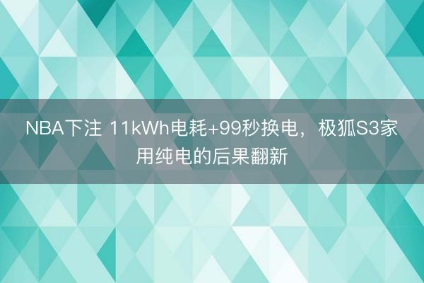 NBA下注 11kWh电耗+99秒换电，极狐S3家用纯电的后果翻新