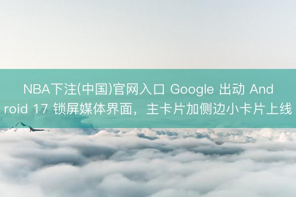 NBA下注(中国)官网入口 Google 出动 Android 17 锁屏媒体界面，主卡片加侧边小卡片上线