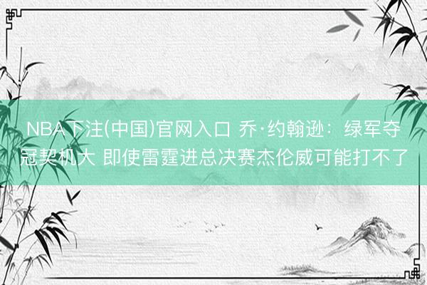 NBA下注(中国)官网入口 乔·约翰逊:绿军夺冠契机大 即使雷霆进总决赛杰伦威可能打不了