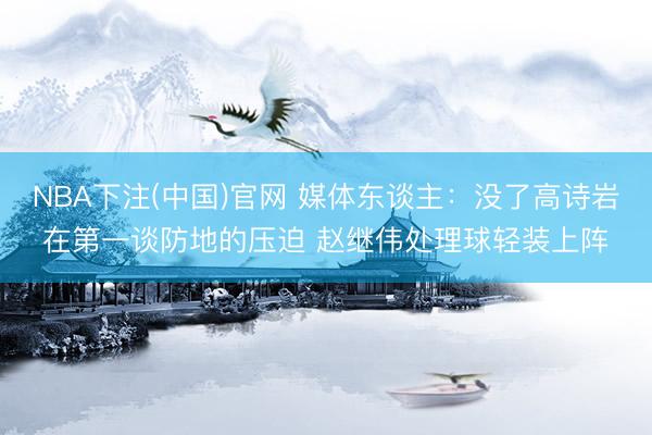 NBA下注(中国)官网 媒体东谈主:没了高诗岩在第一谈防地的压迫 赵继伟处理球轻装上阵