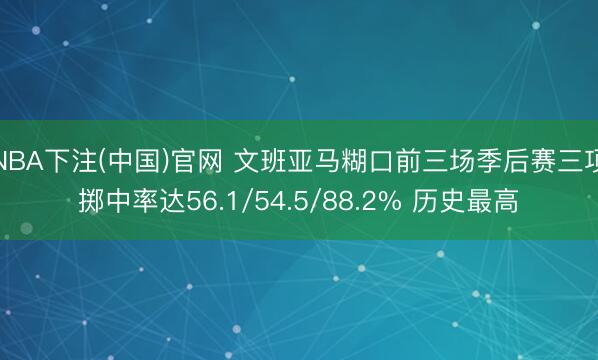 NBA下注(中国)官网 文班亚马糊口前三场季后赛三项掷中率达56.1/54.5/88.2% 历史最高