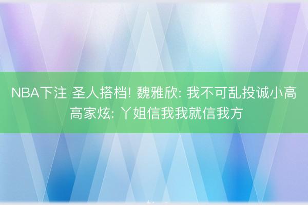 NBA下注 圣人搭档! 魏雅欣: 我不可乱投诚小高 高家炫: 丫姐信我我就信我方